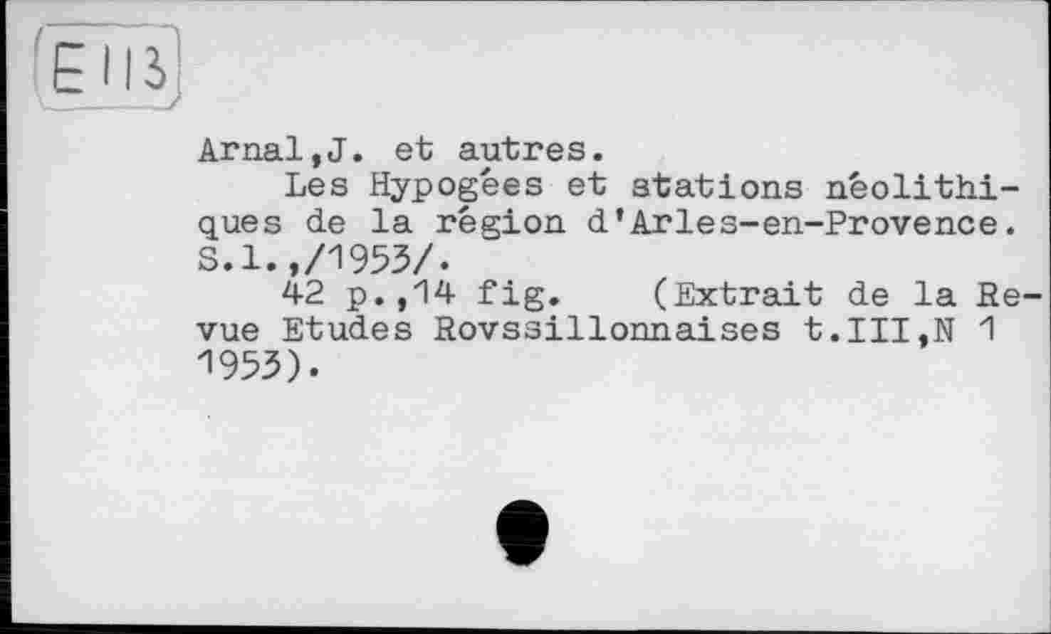 ﻿Arnal,J. et autres.
Les Hypogées et stations néolithiques de la région d’Arles-en-Provence. S.l.,/1953/.
42 p.,14 fig. (Extrait de la Revue Etudes Rovssillonnaises t.III,N 1 1953).